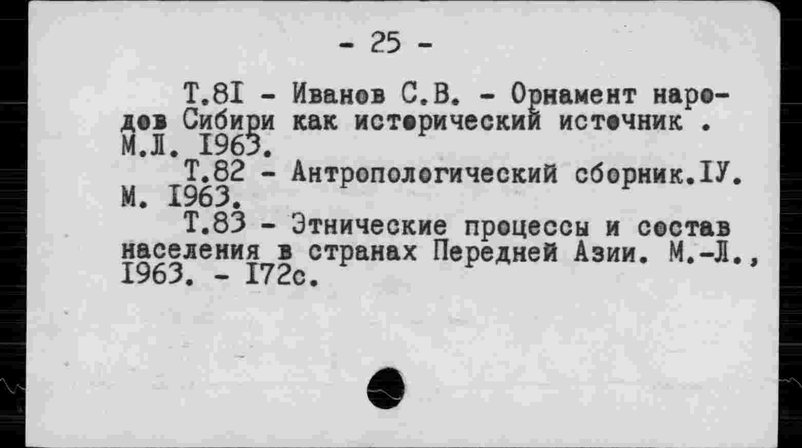 ﻿- 25 -
T.81 - Иванов С.В. - Орнамент народов Сибири как исторический источник . МЛ. 1963.
М 1963^ " Антропологический сборник.ІУ.
Т.83 - Этнические процессы и состав населения в странах Передней Азии. М.-Л. 1963. - 172с.